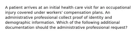 A patient arrives at an initial health care visit for an occupational injury covered under workers' compensation plans. An administrative professional collect proof of identity and demographic information. Which of the following additional documentation should the administrative professional request?