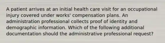 A patient arrives at an initial health care visit for an occupational injury covered under works' compensation plans. An administration professional collects proof of identity and demographic information. Which of the following additional documentation should the administrative professional request?