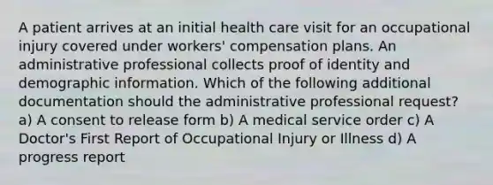 A patient arrives at an initial health care visit for an occupational injury covered under workers' compensation plans. An administrative professional collects proof of identity and demographic information. Which of the following additional documentation should the administrative professional request? a) A consent to release form b) A medical service order c) A Doctor's First Report of Occupational Injury or Illness d) A progress report