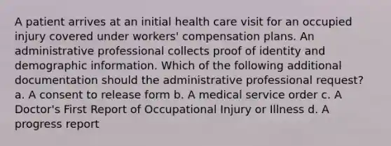 A patient arrives at an initial health care visit for an occupied injury covered under workers' compensation plans. An administrative professional collects proof of identity and demographic information. Which of the following additional documentation should the administrative professional request? a. A consent to release form b. A medical service order c. A Doctor's First Report of Occupational Injury or Illness d. A progress report