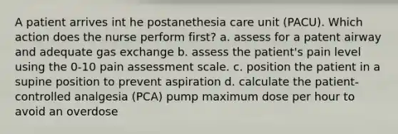 A patient arrives int he postanethesia care unit (PACU). Which action does the nurse perform first? a. assess for a patent airway and adequate gas exchange b. assess the patient's pain level using the 0-10 pain assessment scale. c. position the patient in a supine position to prevent aspiration d. calculate the patient-controlled analgesia (PCA) pump maximum dose per hour to avoid an overdose