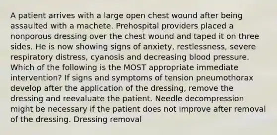 A patient arrives with a large open chest wound after being assaulted with a machete. Prehospital providers placed a nonporous dressing over the chest wound and taped it on three sides. He is now showing signs of anxiety, restlessness, severe respiratory distress, cyanosis and decreasing blood pressure. Which of the following is the MOST appropriate immediate intervention? If signs and symptoms of tension pneumothorax develop after the application of the dressing, remove the dressing and reevaluate the patient. Needle decompression might be necessary if the patient does not improve after removal of the dressing. Dressing removal