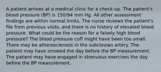 A patient arrives at a medical clinic for a check-up. The patient's blood pressure (BP) is 150/94 mm Hg. All other assessment findings are within normal limits. The nurse reviews the patient's file from previous visits, and there is no history of elevated blood pressure. What could be the reason for a falsely high blood pressure? The blood pressure cuff might have been too small. There may be atherosclerosis in the subclavian artery. The patient may have smoked the day before the BP measurement. The patient may have engaged in strenuous exercises the day before the BP measurement.