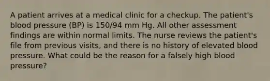 A patient arrives at a medical clinic for a checkup. The patient's blood pressure (BP) is 150/94 mm Hg. All other assessment findings are within normal limits. The nurse reviews the patient's file from previous visits, and there is no history of elevated blood pressure. What could be the reason for a falsely high blood pressure?