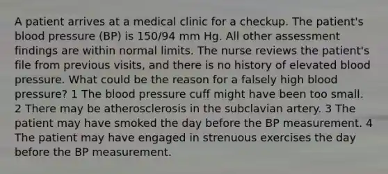 A patient arrives at a medical clinic for a checkup. The patient's blood pressure (BP) is 150/94 mm Hg. All other assessment findings are within normal limits. The nurse reviews the patient's file from previous visits, and there is no history of elevated blood pressure. What could be the reason for a falsely high blood pressure? 1 The blood pressure cuff might have been too small. 2 There may be atherosclerosis in the subclavian artery. 3 The patient may have smoked the day before the BP measurement. 4 The patient may have engaged in strenuous exercises the day before the BP measurement.