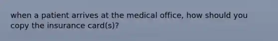 when a patient arrives at the medical office, how should you copy the insurance card(s)?