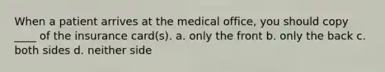 When a patient arrives at the medical office, you should copy ____ of the insurance card(s). a. only the front b. only the back c. both sides d. neither side