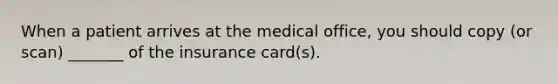 When a patient arrives at the medical office, you should copy (or scan) _______ of the insurance card(s).