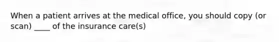 When a patient arrives at the medical office, you should copy (or scan) ____ of the insurance care(s)