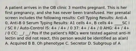 A patient arrives in the OB clinic 3 months pregnant. This is her first pregnancy, and she has never been transfused. Her prenatal screen includes the following results: Cell Typing Results: Anti-A 0, Anti-B 0 Serum Typing Results: A1 cells 4+, B cells 4+ ____SC I / SC II / Auto-Control IS: 4+ / 4+ / 0 37: 4+ / 4+ / 0 AHG: 4+ / 4+ / 0 CC: __/ __/ Pos If the patient's RBCs were tested against anti-H lectin and did not react, this person would be identified as a(an) A. Acquired B B. Oh phenotype C. Secretor D. Subgroup of A