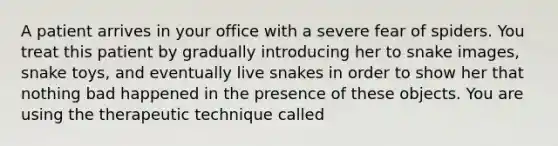 A patient arrives in your office with a severe fear of spiders. You treat this patient by gradually introducing her to snake images, snake toys, and eventually live snakes in order to show her that nothing bad happened in the presence of these objects. You are using the therapeutic technique called