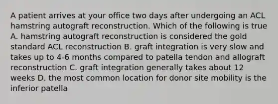 A patient arrives at your office two days after undergoing an ACL hamstring autograft reconstruction. Which of the following is true A. hamstring autograft reconstruction is considered the gold standard ACL reconstruction B. graft integration is very slow and takes up to 4-6 months compared to patella tendon and allograft reconstruction C. graft integration generally takes about 12 weeks D. the most common location for donor site mobility is the inferior patella