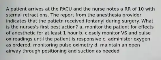 A patient arrives at the PACU and the nurse notes a RR of 10 with sternal retractions. The report from the anesthesia provider indicates that the patietn received fentanyl during surgery. What is the nurses's first best action? a. monitor the patient for effects of anesthetic for at least 1 hour b. closely monitor VS and pulse ox readings until the patient is responsive c. administer oxygen as ordered, monitoring pulse oximetry d. maintain an open airway through positioning and suction as needed