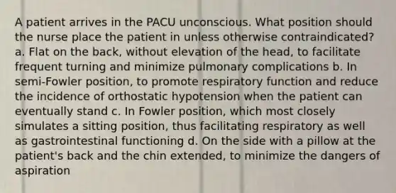 A patient arrives in the PACU unconscious. What position should the nurse place the patient in unless otherwise contraindicated? a. Flat on the back, without elevation of the head, to facilitate frequent turning and minimize pulmonary complications b. In semi-Fowler position, to promote respiratory function and reduce the incidence of orthostatic hypotension when the patient can eventually stand c. In Fowler position, which most closely simulates a sitting position, thus facilitating respiratory as well as gastrointestinal functioning d. On the side with a pillow at the patient's back and the chin extended, to minimize the dangers of aspiration