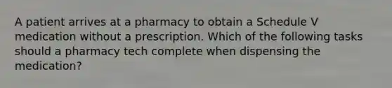 A patient arrives at a pharmacy to obtain a Schedule V medication without a prescription. Which of the following tasks should a pharmacy tech complete when dispensing the medication?