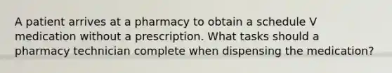 A patient arrives at a pharmacy to obtain a schedule V medication without a prescription. What tasks should a pharmacy technician complete when dispensing the medication?