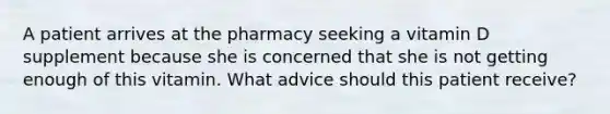 A patient arrives at the pharmacy seeking a vitamin D supplement because she is concerned that she is not getting enough of this vitamin. What advice should this patient receive?