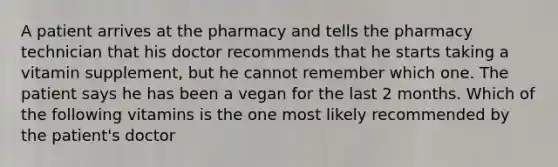 A patient arrives at the pharmacy and tells the pharmacy technician that his doctor recommends that he starts taking a vitamin supplement, but he cannot remember which one. The patient says he has been a vegan for the last 2 months. Which of the following vitamins is the one most likely recommended by the patient's doctor