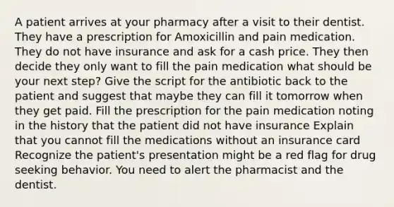 A patient arrives at your pharmacy after a visit to their dentist. They have a prescription for Amoxicillin and pain medication. They do not have insurance and ask for a cash price. They then decide they only want to fill the pain medication what should be your next step? Give the script for the antibiotic back to the patient and suggest that maybe they can fill it tomorrow when they get paid. Fill the prescription for the pain medication noting in the history that the patient did not have insurance Explain that you cannot fill the medications without an insurance card Recognize the patient's presentation might be a red flag for drug seeking behavior. You need to alert the pharmacist and the dentist.