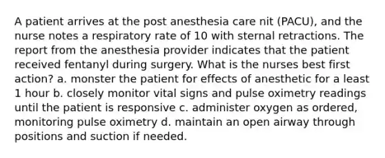 A patient arrives at the post anesthesia care nit (PACU), and the nurse notes a respiratory rate of 10 with sternal retractions. The report from the anesthesia provider indicates that the patient received fentanyl during surgery. What is the nurses best first action? a. monster the patient for effects of anesthetic for a least 1 hour b. closely monitor vital signs and pulse oximetry readings until the patient is responsive c. administer oxygen as ordered, monitoring pulse oximetry d. maintain an open airway through positions and suction if needed.