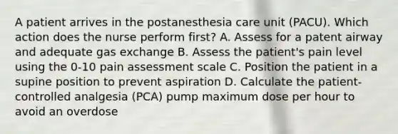 A patient arrives in the postanesthesia care unit (PACU). Which action does the nurse perform first? A. Assess for a patent airway and adequate gas exchange B. Assess the patient's pain level using the 0-10 pain assessment scale C. Position the patient in a supine position to prevent aspiration D. Calculate the patient-controlled analgesia (PCA) pump maximum dose per hour to avoid an overdose