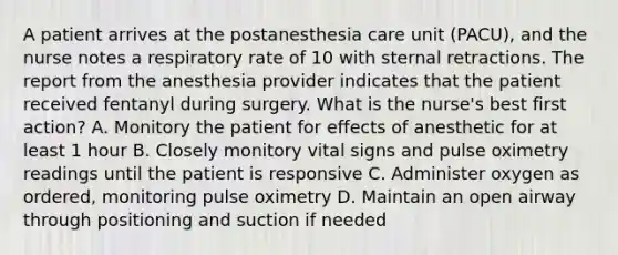 A patient arrives at the postanesthesia care unit (PACU), and the nurse notes a respiratory rate of 10 with sternal retractions. The report from the anesthesia provider indicates that the patient received fentanyl during surgery. What is the nurse's best first action? A. Monitory the patient for effects of anesthetic for at least 1 hour B. Closely monitory vital signs and pulse oximetry readings until the patient is responsive C. Administer oxygen as ordered, monitoring pulse oximetry D. Maintain an open airway through positioning and suction if needed