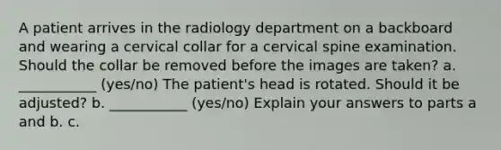 A patient arrives in the radiology department on a backboard and wearing a cervical collar for a cervical spine examination. Should the collar be removed before the images are taken? a. ___________ (yes/no) The patient's head is rotated. Should it be adjusted? b. ___________ (yes/no) Explain your answers to parts a and b. c.