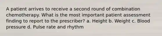 A patient arrives to receive a second round of combination chemotherapy. What is the most important patient assessment finding to report to the prescriber? a. Height b. Weight c. Blood pressure d. Pulse rate and rhythm