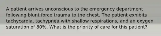 A patient arrives unconscious to the emergency department following blunt force trauma to the chest. The patient exhibits tachycardia, tachypnea with shallow respirations, and an oxygen saturation of 80%. What is the priority of care for this patient?