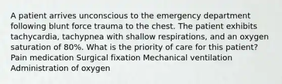 A patient arrives unconscious to the emergency department following blunt force trauma to the chest. The patient exhibits tachycardia, tachypnea with shallow respirations, and an oxygen saturation of 80%. What is the priority of care for this patient? Pain medication Surgical fixation Mechanical ventilation Administration of oxygen