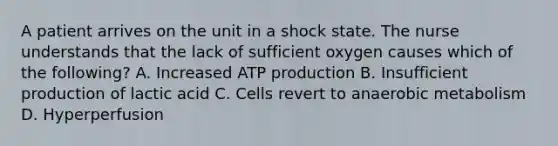 A patient arrives on the unit in a shock state. The nurse understands that the lack of sufficient oxygen causes which of the following? A. Increased ATP production B. Insufficient production of lactic acid C. Cells revert to anaerobic metabolism D. Hyperperfusion