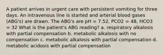 A patient arrives in urgent care with persistent vomiting for three days. An intravenous line is started and arterial blood gases (ABG's) are drawn. The ABG's are pH = 7.52, PCO2 = 48, HCO3 = 32 What is the patient's ABG reading? a. respiratory alkalosis with partial compensation b. metabolic alkalosis with no compensation c. metabolic alkalosis with partial compensation d. metabolic acidosis with partial compensation