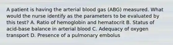 A patient is having the arterial blood gas (ABG) measured. What would the nurse identify as the parameters to be evaluated by this test? A. Ratio of hemoglobin and hematocrit B. Status of acid-base balance in arterial blood C. Adequacy of oxygen transport D. Presence of a pulmonary embolus