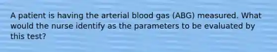 A patient is having the arterial blood gas (ABG) measured. What would the nurse identify as the parameters to be evaluated by this test?