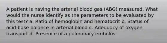 A patient is having the arterial blood gas (ABG) measured. What would the nurse identify as the parameters to be evaluated by this test? a. Ratio of hemoglobin and hematocrit b. Status of acid-base balance in arterial blood c. Adequacy of oxygen transport d. Presence of a pulmonary embolus