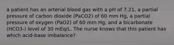 a patient has an arterial blood gas with a pH of 7.21, a partial pressure of carbon dioxide (PaCO2) of 60 mm Hg, a partial pressure of oxygen (PaO2) of 60 mm Hg, and a bicarbonate (HCO3-) level of 30 mEq/L. The nurse knows that this patient has which acid-base imbalance?