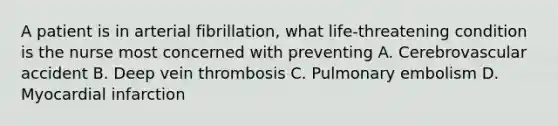 A patient is in arterial fibrillation, what life-threatening condition is the nurse most concerned with preventing A. Cerebrovascular accident B. Deep vein thrombosis C. Pulmonary embolism D. Myocardial infarction