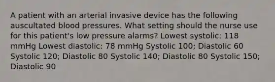 A patient with an arterial invasive device has the following auscultated blood pressures. What setting should the nurse use for this patient's low pressure alarms? Lowest systolic: 118 mmHg Lowest diastolic: 78 mmHg Systolic 100; Diastolic 60 Systolic 120; Diastolic 80 Systolic 140; Diastolic 80 Systolic 150; Diastolic 90