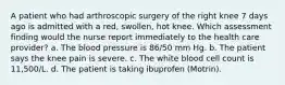 A patient who had arthroscopic surgery of the right knee 7 days ago is admitted with a red, swollen, hot knee. Which assessment finding would the nurse report immediately to the health care provider? a. The blood pressure is 86/50 mm Hg. b. The patient says the knee pain is severe. c. The white blood cell count is 11,500/L. d. The patient is taking ibuprofen (Motrin).