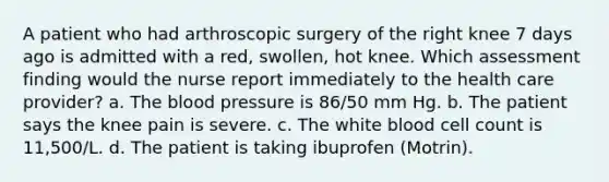 A patient who had arthroscopic surgery of the right knee 7 days ago is admitted with a red, swollen, hot knee. Which assessment finding would the nurse report immediately to the health care provider? a. The blood pressure is 86/50 mm Hg. b. The patient says the knee pain is severe. c. The white blood cell count is 11,500/L. d. The patient is taking ibuprofen (Motrin).