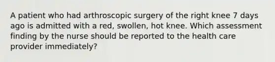 A patient who had arthroscopic surgery of the right knee 7 days ago is admitted with a red, swollen, hot knee. Which assessment finding by the nurse should be reported to the health care provider immediately?