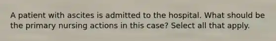 A patient with ascites is admitted to the hospital. What should be the primary nursing actions in this case? Select all that apply.
