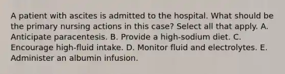 A patient with ascites is admitted to the hospital. What should be the primary nursing actions in this case? Select all that apply. A. Anticipate paracentesis. B. Provide a high-sodium diet. C. Encourage high-fluid intake. D. Monitor fluid and electrolytes. E. Administer an albumin infusion.