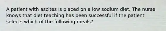 A patient with ascites is placed on a low sodium diet. The nurse knows that diet teaching has been successful if the patient selects which of the following meals?