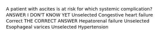 A patient with ascites is at risk for which systemic complication? ANSWER I DON'T KNOW YET Unselected Congestive heart failure Correct THE CORRECT ANSWER Hepatorenal failure Unselected Esophageal varices Unselected Hypertension