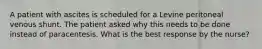 A patient with ascites is scheduled for a Levine peritoneal venous shunt. The patient asked why this needs to be done instead of paracentesis. What is the best response by the nurse?