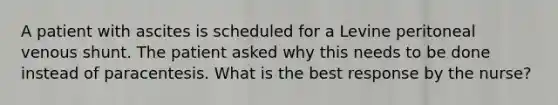 A patient with ascites is scheduled for a Levine peritoneal venous shunt. The patient asked why this needs to be done instead of paracentesis. What is the best response by the nurse?