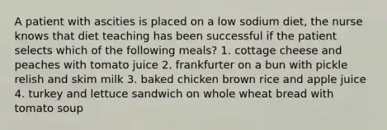 A patient with ascities is placed on a low sodium diet, the nurse knows that diet teaching has been successful if the patient selects which of the following meals? 1. cottage cheese and peaches with tomato juice 2. frankfurter on a bun with pickle relish and skim milk 3. baked chicken brown rice and apple juice 4. turkey and lettuce sandwich on whole wheat bread with tomato soup