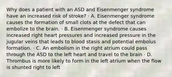 Why does a patient with an ASD and Eisenmenger syndrome have an increased risk of stroke? · A. Eisenmenger syndrome causes the formation of small clots at the defect that can embolize to the brain. · B. Eisenmenger syndrome causes increased right heart pressures and increased pressure in the jugular veins that leads to blood stasis and potential embolus formation. · C. An embolism in the right atrium could pass through the ASD to the left heart and travel to the brain · D. Thrombus is more likely to form in the left atrium when the flow is shunted right to left