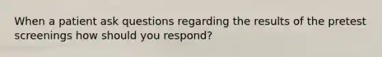 When a patient ask questions regarding the results of the pretest screenings how should you respond?